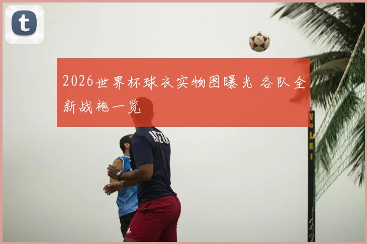 2026世界杯球衣实物图曝光 各队全新战袍一览