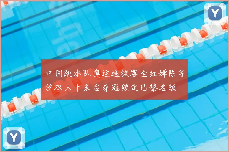 中国跳水队奥运选拔赛全红婵陈芋汐双人十米台夺冠锁定巴黎名额