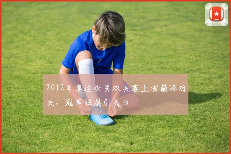 2012年奥运会男双决赛上演巅峰对决,冠军归属引关注