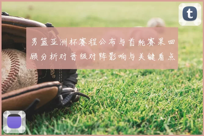 男篮亚洲杯赛程公布与首轮赛果回顾分析对晋级对阵影响与关键看点