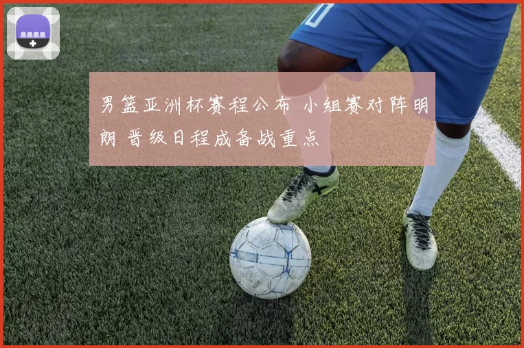 男篮亚洲杯赛程公布 小组赛对阵明朗 晋级日程成备战重点