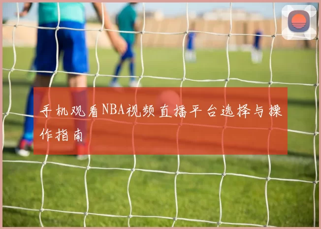 手机观看NBA视频直播平台选择与操作指南