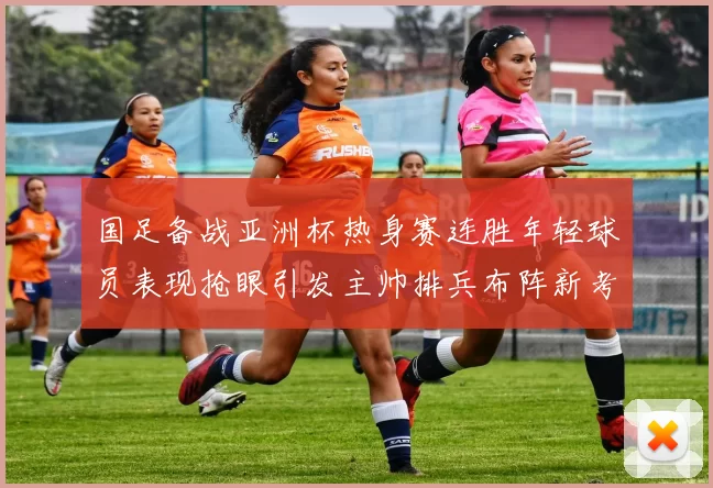 国足备战亚洲杯热身赛连胜年轻球员表现抢眼引发主帅排兵布阵新考虑