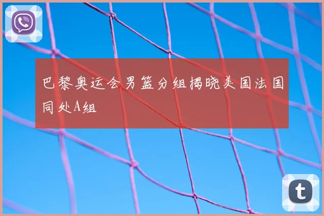 巴黎奥运会男篮分组揭晓美国法国同处A组