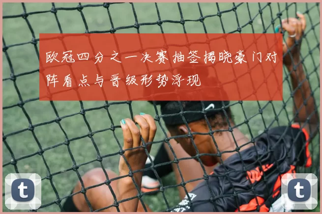 欧冠四分之一决赛抽签揭晓豪门对阵看点与晋级形势浮现