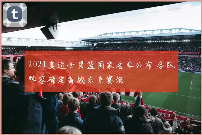 2021奥运会男篮国家名单公布 各队阵容确定备战东京赛场