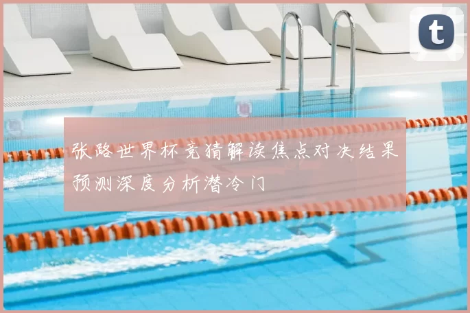 张路世界杯竞猜解读焦点对决结果预测深度分析潜冷门