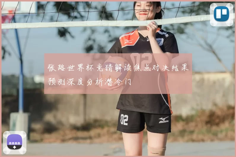 张路世界杯竞猜解读焦点对决结果预测深度分析潜冷门