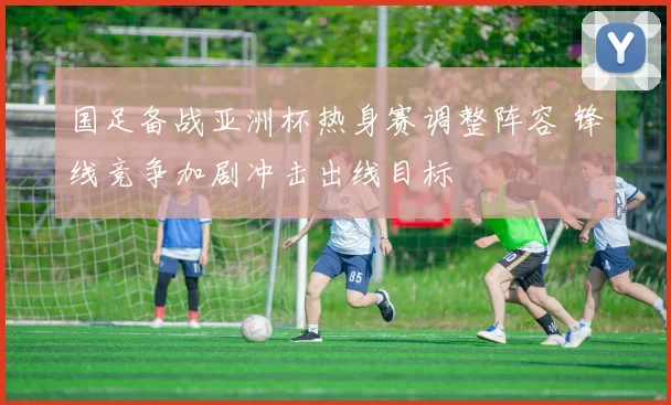 国足备战亚洲杯热身赛调整阵容 锋线竞争加剧冲击出线目标