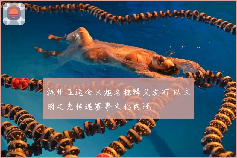 杭州亚运会火炬名称释义发布 以文明之光传递赛事文化内涵