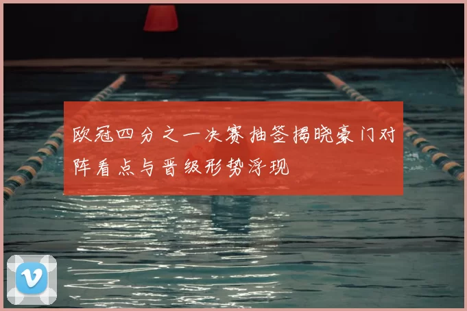 欧冠四分之一决赛抽签揭晓豪门对阵看点与晋级形势浮现