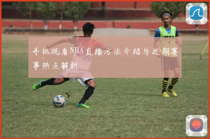 手机观看NBA直播方法介绍与近期赛事热点解析