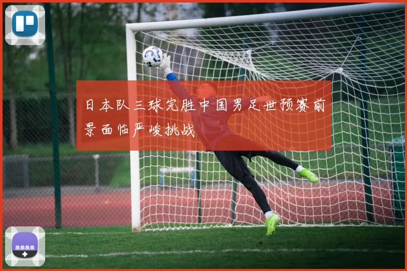 日本队三球完胜中国男足世预赛前景面临严峻挑战