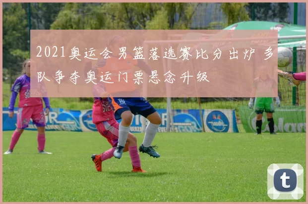 2021奥运会男篮落选赛比分出炉 多队争夺奥运门票悬念升级