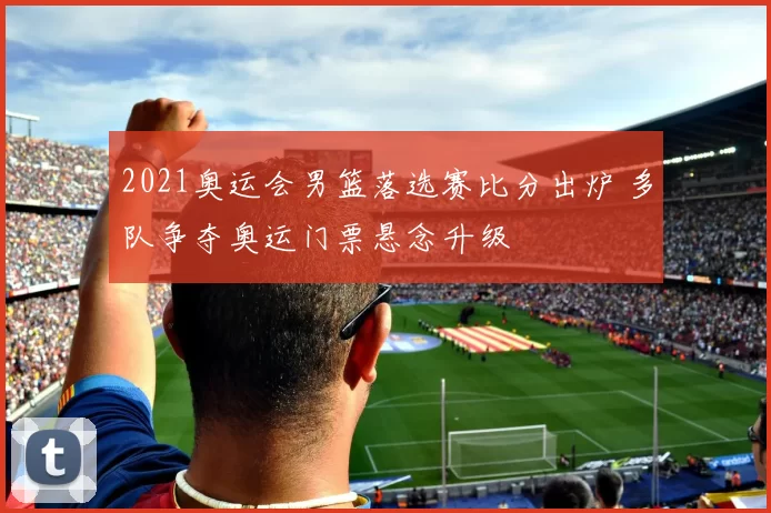 2021奥运会男篮落选赛比分出炉 多队争夺奥运门票悬念升级