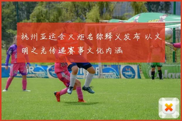 杭州亚运会火炬名称释义发布 以文明之光传递赛事文化内涵