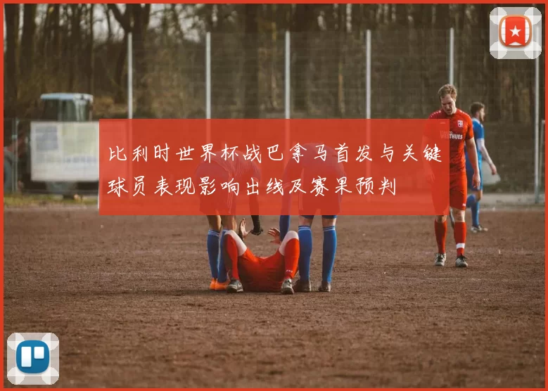 比利时世界杯战巴拿马首发与关键球员表现影响出线及赛果预判
