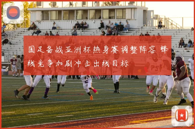 国足备战亚洲杯热身赛调整阵容 锋线竞争加剧冲击出线目标