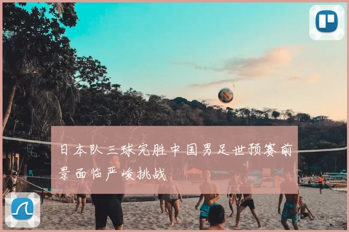 日本队三球完胜中国男足世预赛前景面临严峻挑战