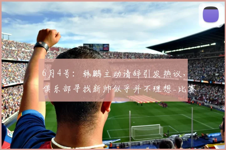 6月4号：韩鹏主动请辞引发热议，俱乐部寻找新帅似乎并不理想_比赛_球员_中超
